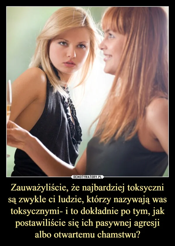 
    Zauważyliście, że najbardziej toksyczni są zwykle ci ludzie, którzy nazywają was toksycznymi- i to dokładnie po tym, jak postawiliście się ich pasywnej agresji albo otwartemu chamstwu?