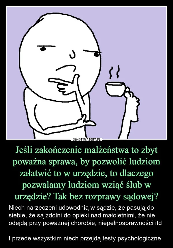 
    Jeśli zakończenie małżeństwa to zbyt poważna sprawa, by pozwolić ludziom załatwić to w urzędzie, to dlaczego pozwalamy ludziom wziąć ślub w urzędzie? Tak bez rozprawy sądowej?