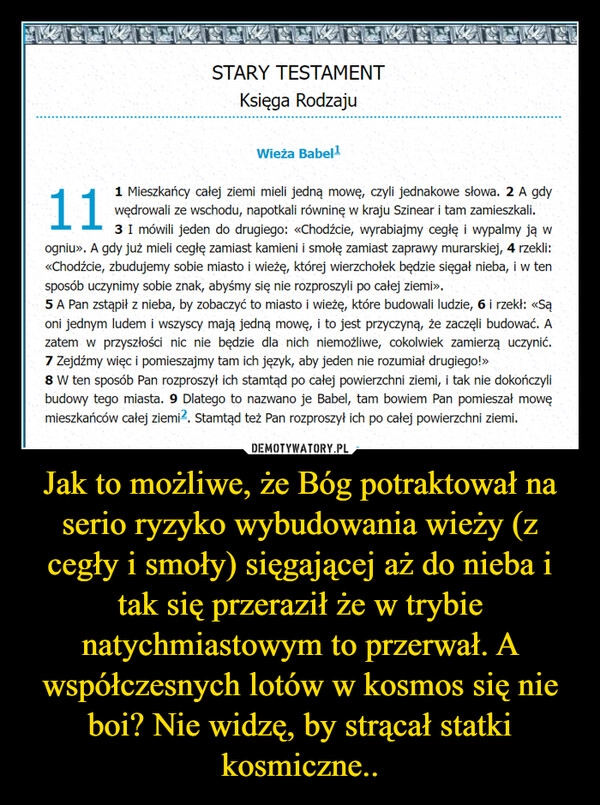 
    Jak to możliwe, że Bóg potraktował na serio ryzyko wybudowania wieży (z cegły i smoły) sięgającej aż do nieba i tak się przeraził że w trybie natychmiastowym to przerwał. A współczesnych lotów w kosmos się nie boi? Nie widzę, by strącał statki kosmiczne..