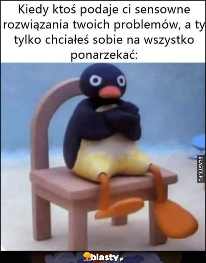 
    Kiedy ktoś podaje ci sensowne rozwiązania twoich problemów a ty tylko chciałeś sobie na wszystko ponarzekać pingwin pingwinek