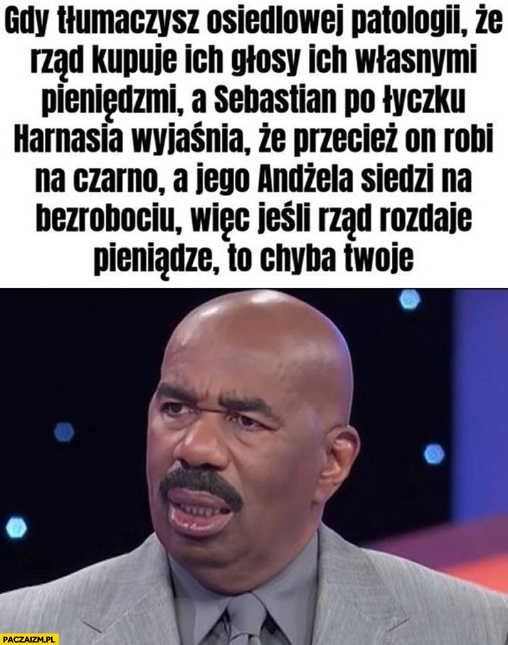 
    Gdy tłumaczysz osiedlowej patologii, że rząd kupuje ich głosy ich własnymi pieniędzmi a Seba wyjaśnia, że robi na czarno Andżela siedzi na bezrobociu więc jeśli rząd rozdaje pieniądze to chyba twoje