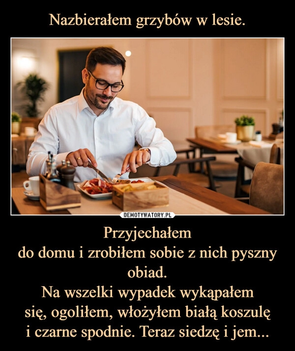 
    Nazbierałem grzybów w lesie. Przyjechałem
do domu i zrobiłem sobie z nich pyszny obiad.
Na wszelki wypadek wykąpałem
się, ogoliłem, włożyłem białą koszulę
i czarne spodnie. Teraz siedzę i jem...