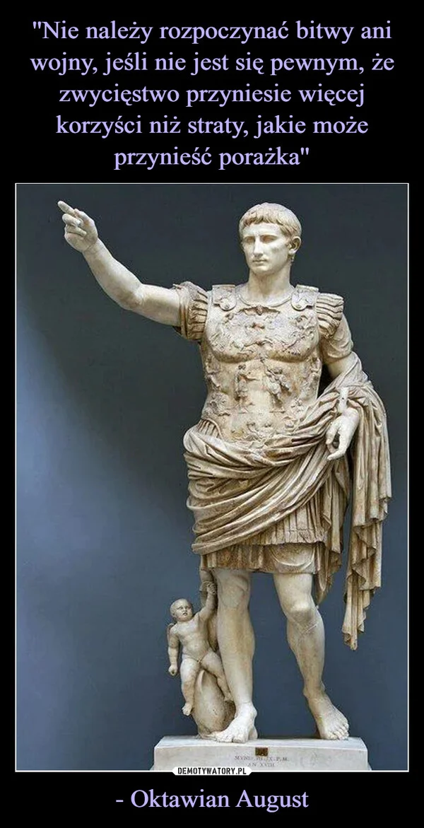 
    ''Nie należy rozpoczynać bitwy ani wojny, jeśli nie jest się pewnym, że zwycięstwo przyniesie więcej korzyści niż straty, jakie może przynieść porażka'' - Oktawian August