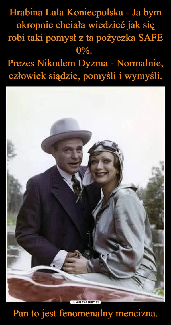 
    Hrabina Lala Koniecpolska - Ja bym okropnie chciała wiedzieć jak się robi taki pomysł z ta pożyczka SAFE 0%. Prezes Nikodem Dyzma - Normalnie, człowiek siądzie, pomyśli i wymyśli. Pan to jest fenomenalny mencizna.