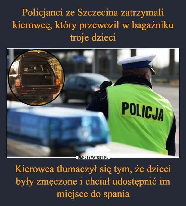 
    Policjanci ze Szczecina zatrzymali kierowcę, który przewoził w bagażniku troje dzieci Kierowca tłumaczył się tym, że dzieci były zmęczone i chciał udostępnić im miejsce do spania