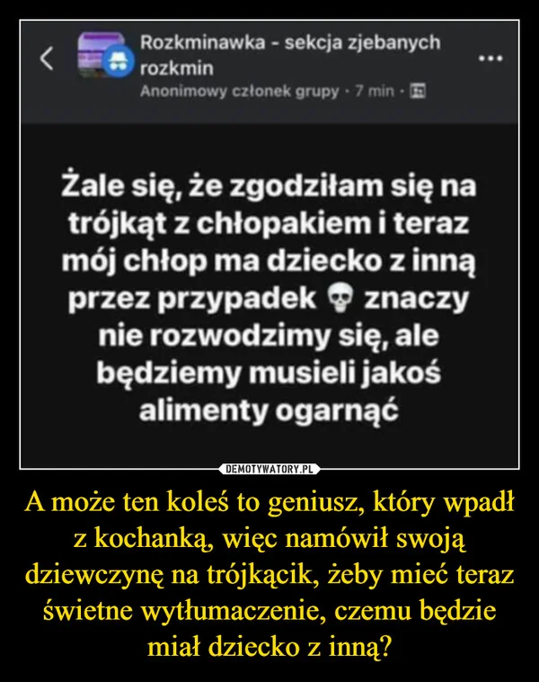
    A może ten koleś to geniusz, który wpadł z kochanką, więc namówił swoją dziewczynę na trójkącik, żeby mieć teraz świetne wytłumaczenie, czemu będzie miał dziecko z inną?