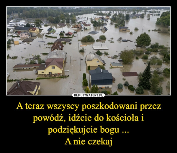 
    A teraz wszyscy poszkodowani przez powódź, idźcie do kościoła i podziękujcie bogu ...
A nie czekaj