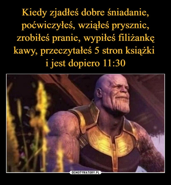 
    Kiedy zjadłeś dobre śniadanie, poćwiczyłeś, wziąłeś prysznic, zrobiłeś pranie, wypiłeś filiżankę kawy, przeczytałeś 5 stron książki 
i jest dopiero 11:30