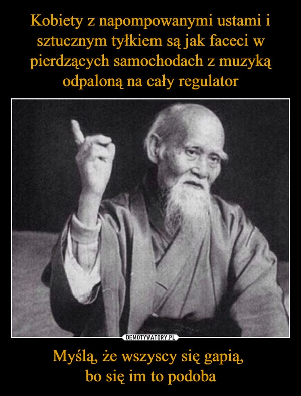 
    Kobiety z napompowanymi ustami i sztucznym tyłkiem są jak faceci w pierdzących samochodach z muzyką odpaloną na cały regulator Myślą, że wszyscy się gapią, 
bo się im to podoba