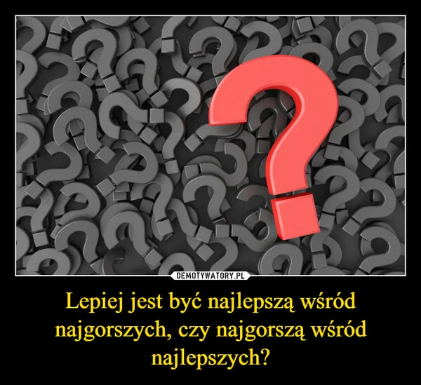 
    Lepiej jest być najlepszą wśród najgorszych, czy najgorszą wśród najlepszych?