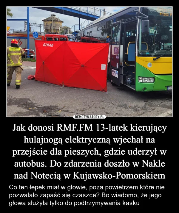 Jak donosi RMF.FM 13-latek kierujący hulajnogą elektryczną wjechał na przejście dla pieszych, gdzie uderzył w autobus. Do zdarzenia doszło w Nakle nad Notecią w Kujawsko-Pomorskiem