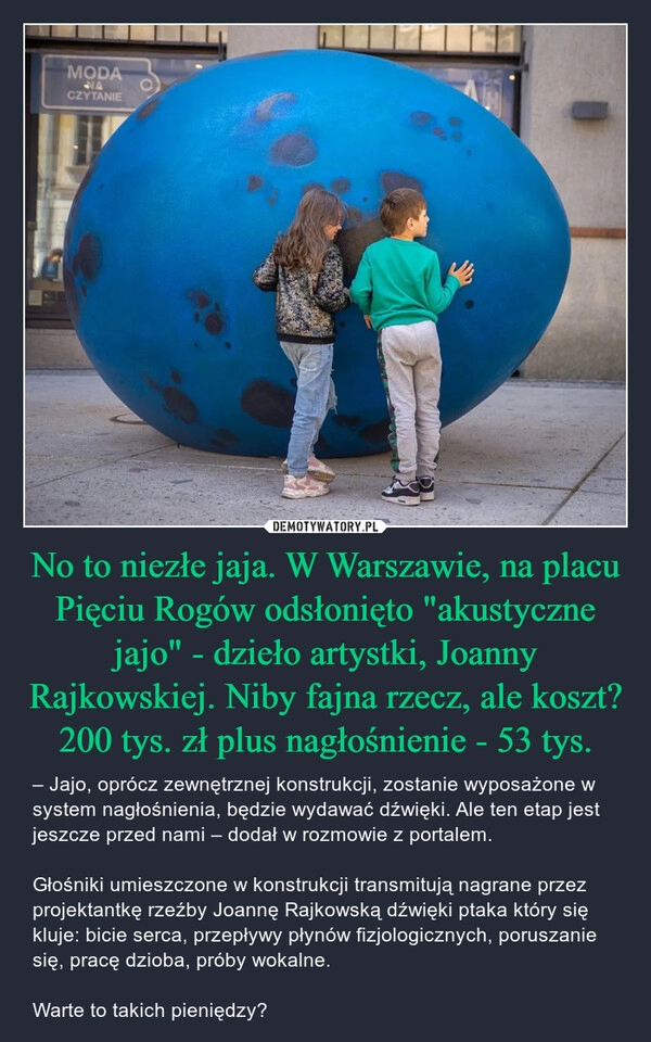 
    No to niezłe jaja. W Warszawie, na placu Pięciu Rogów odsłonięto "akustyczne jajo" - dzieło artystki, Joanny Rajkowskiej. Niby fajna rzecz, ale koszt? 200 tys. zł plus nagłośnienie - 53 tys.