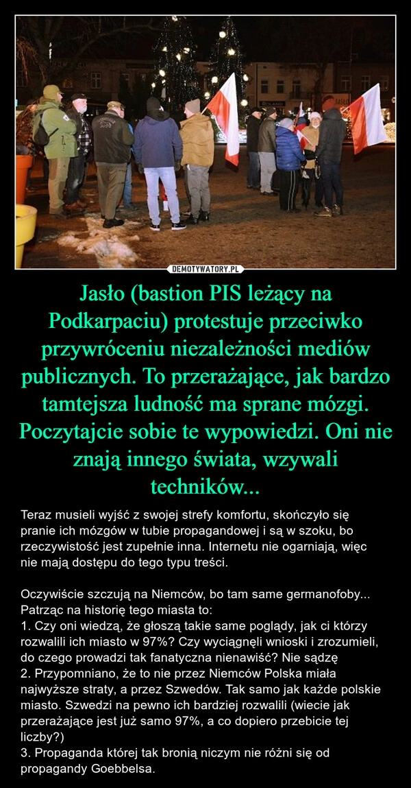 
    Jasło (bastion PIS leżący na Podkarpaciu) protestuje przeciwko przywróceniu niezależności mediów publicznych. To przerażające, jak bardzo tamtejsza ludność ma sprane mózgi. Poczytajcie sobie te wypowiedzi. Oni nie znają innego świata, wzywali techników...