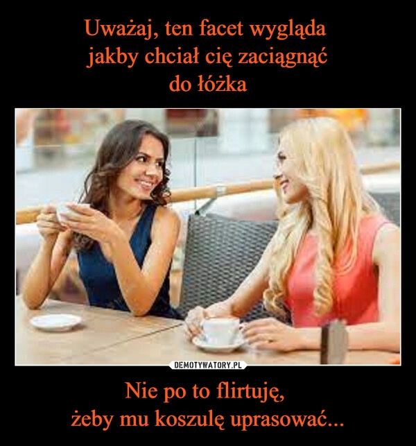 
    Uważaj, ten facet wygląda 
jakby chciał cię zaciągnąć
do łóżka Nie po to flirtuję, 
żeby mu koszulę uprasować...