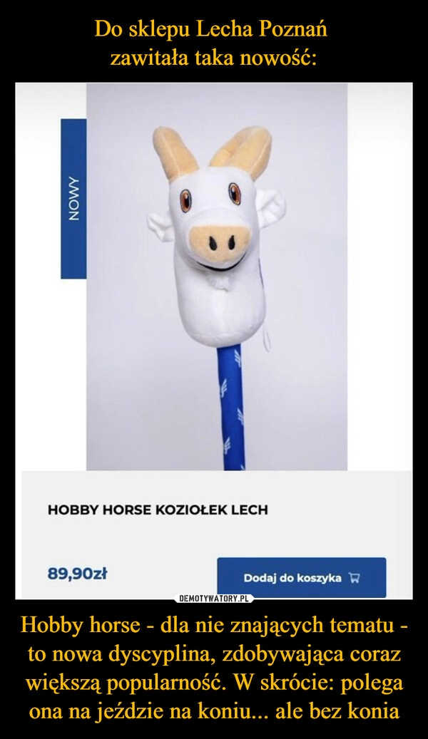 
    Do sklepu Lecha Poznań 
zawitała taka nowość: Hobby horse - dla nie znających tematu - to nowa dyscyplina, zdobywająca coraz większą popularność. W skrócie: polega ona na jeździe na koniu... ale bez konia