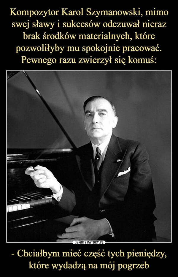 
    Kompozytor Karol Szymanowski, mimo swej sławy i sukcesów odczuwał nieraz brak środków materialnych, które pozwoliłyby mu spokojnie pracować. Pewnego razu zwierzył się komuś: - Chciałbym mieć część tych pieniędzy, które wydadzą na mój pogrzeb