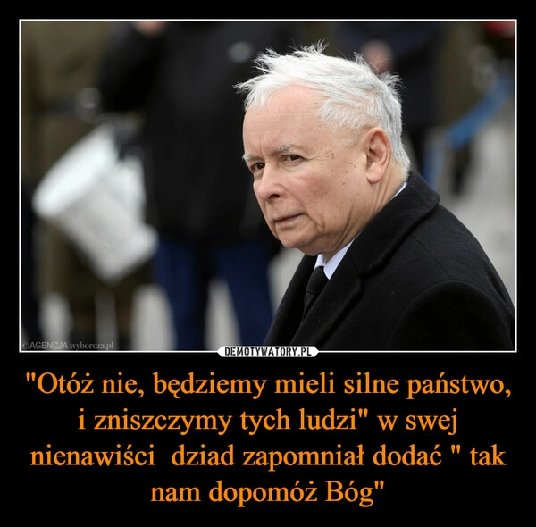 
    
"Otóż nie, będziemy mieli silne państwo, i zniszczymy tych ludzi" w swej nienawiści dziad zapomniał dodać " tak nam dopomóż Bóg" 