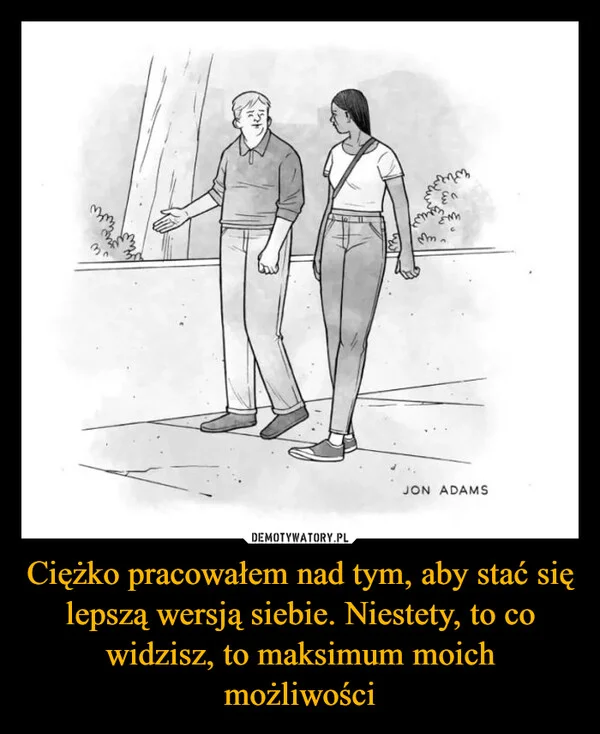 
    Ciężko pracowałem nad tym, aby stać się lepszą wersją siebie. Niestety, to co widzisz, to maksimum moich możliwości
