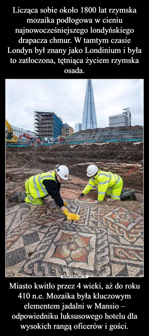 
    Licząca sobie około 1800 lat rzymska mozaika podłogowa w cieniu najnowocześniejszego londyńskiego drapacza chmur. W tamtym czasie Londyn był znany jako Londinium i była to zatłoczona, tętniąca życiem rzymska osada. Miasto kwitło przez 4 wieki, aż do roku 410 n.e. Mozaika była kluczowym elementem jadalni w Mansio – odpowiedniku luksusowego hotelu dla wysokich rangą oficerów i gości.