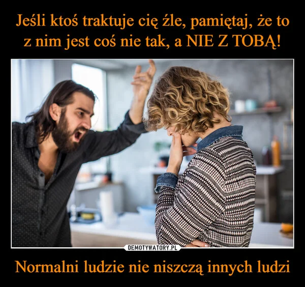 
    Jeśli ktoś traktuje cię źle, pamiętaj, że to z nim jest coś nie tak, a NIE Z TOBĄ! Normalni ludzie nie niszczą innych ludzi