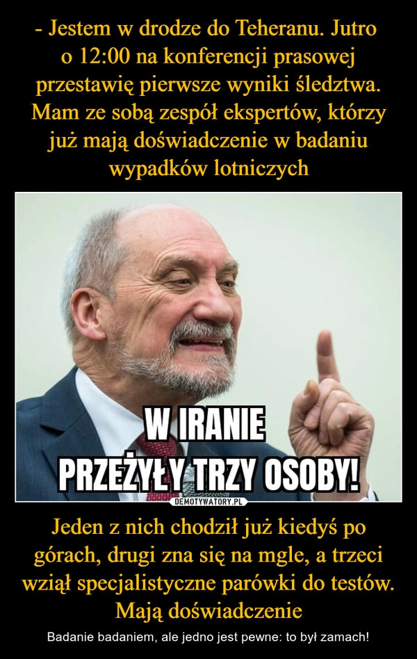 
    - Jestem w drodze do Teheranu. Jutro 
o 12:00 na konferencji prasowej przestawię pierwsze wyniki śledztwa. Mam ze sobą zespół ekspertów, którzy już mają doświadczenie w badaniu wypadków lotniczych Jeden z nich chodził już kiedyś po górach, drugi zna się na mgle, a trzeci wziął specjalistyczne parówki do testów. Mają doświadczenie