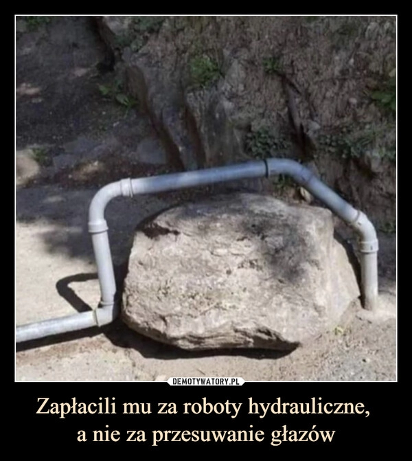 
    Zapłacili mu za roboty hydrauliczne, 
a nie za przesuwanie głazów