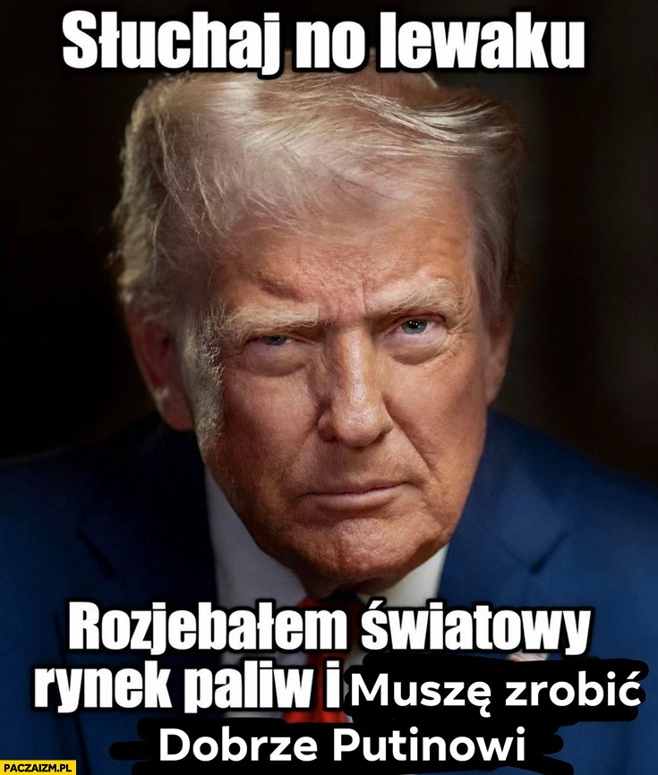 
    Trump słuchaj no lewaku rozwaliłem światowy rynek paliw i muszę zrobić dobrze putinowi