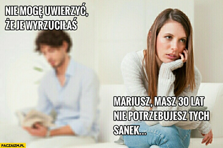 
    Nie mogę uwierzyć, że je wyrzuciłaś. Mariusz, masz 30 lat nie potrzebujesz tych sanek