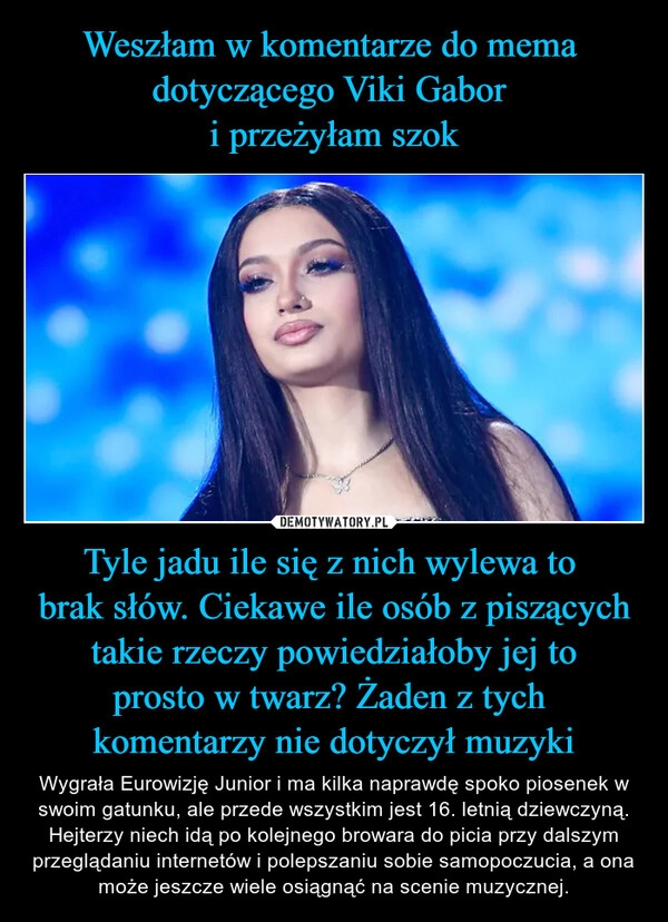 
    Weszłam w komentarze do mema 
dotyczącego Viki Gabor 
i przeżyłam szok Tyle jadu ile się z nich wylewa to 
brak słów. Ciekawe ile osób z piszących
 takie rzeczy powiedziałoby jej to 
prosto w twarz? Żaden z tych 
komentarzy nie dotyczył muzyki