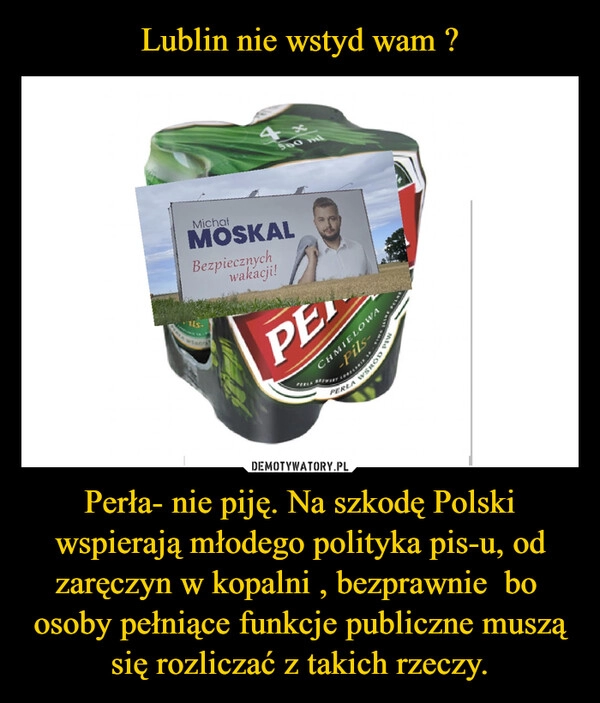 
    Lublin nie wstyd wam ? Perła- nie piję. Na szkodę Polski wspierają młodego polityka pis-u, od zaręczyn w kopalni , bezprawnie  bo  osoby pełniące funkcje publiczne muszą się rozliczać z takich rzeczy.