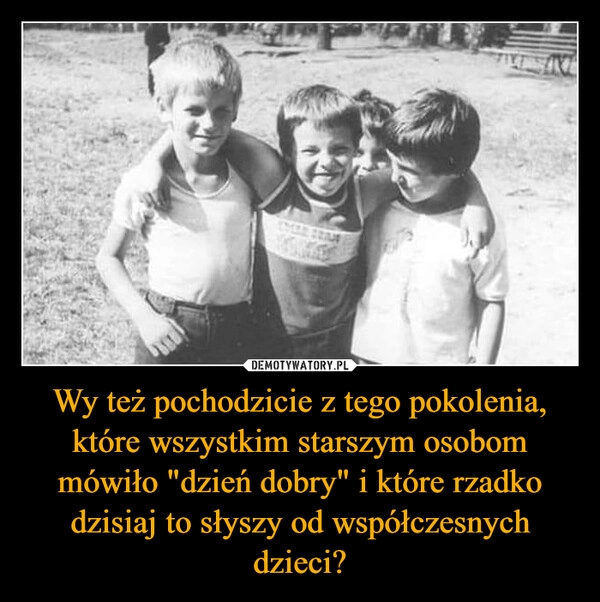 
    Wy też pochodzicie z tego pokolenia, które wszystkim starszym osobom mówiło "dzień dobry" i które rzadko dzisiaj to słyszy od współczesnych dzieci?