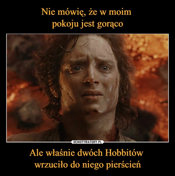 
    Nie mówię, że w moim 
pokoju jest gorąco Ale właśnie dwóch Hobbitów 
wrzuciło do niego pierścień