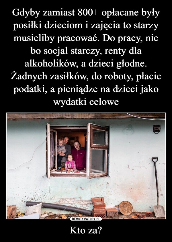 
    Gdyby zamiast 800+ opłacane były posiłki dzieciom i zajęcia to starzy musieliby pracować. Do pracy, nie bo socjal starczy, renty dla alkoholików, a dzieci głodne. Żadnych zasiłków, do roboty, płacic podatki, a pieniądze na dzieci jako wydatki celowe Kto za?