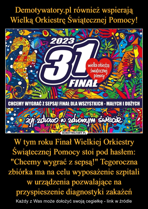 
    Demotywatory.pl również wspierają Wielką Orkiestrę Świątecznej Pomocy! W tym roku Finał Wielkiej Orkiestry Świątecznej Pomocy stoi pod hasłem: "Chcemy wygrać z sepsą!" Tegoroczna zbiórka ma na celu wyposażenie szpitali w urządzenia pozwalające na przyspieszenie diagnostyki zakażeń 