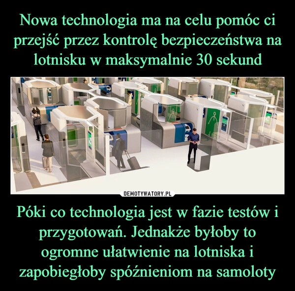 
    Nowa technologia ma na celu pomóc ci przejść przez kontrolę bezpieczeństwa na lotnisku w maksymalnie 30 sekund Póki co technologia jest w fazie testów i przygotowań. Jednakże byłoby to ogromne ułatwienie na lotniska i zapobiegłoby spóźnieniom na samoloty