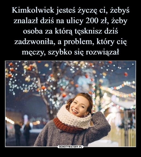 
    
Kimkolwiek jesteś życzę ci, żebyś znalazł dziś na ulicy 200 zł, żeby osoba za którą tęsknisz dziś zadzwoniła, a problem, który cię męczy, szybko się rozwiązał 