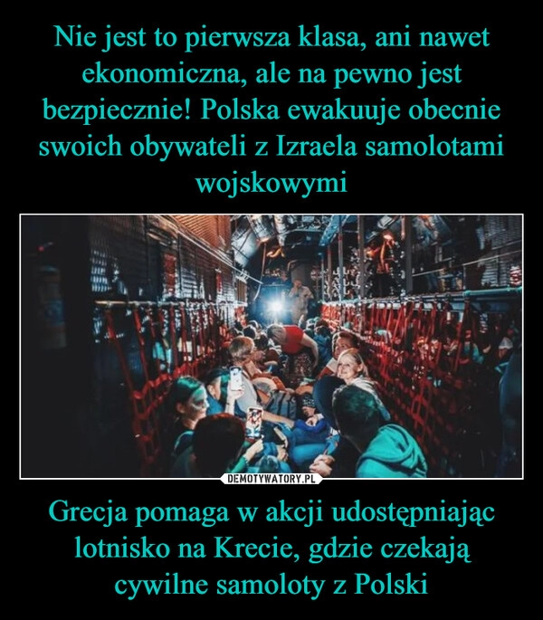 
    Nie jest to pierwsza klasa, ani nawet ekonomiczna, ale na pewno jest bezpiecznie! Polska ewakuuje obecnie swoich obywateli z Izraela samolotami wojskowymi Grecja pomaga w akcji udostępniając lotnisko na Krecie, gdzie czekają cywilne samoloty z Polski