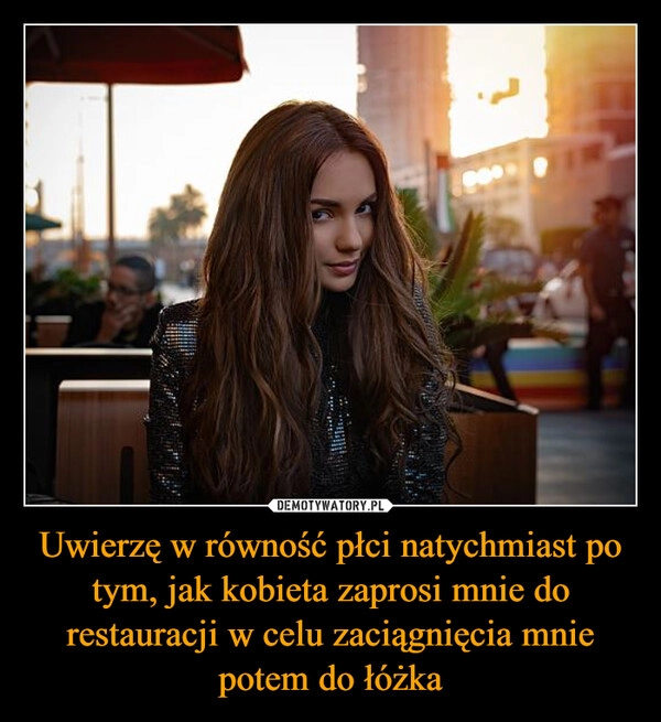 
    Uwierzę w równość płci natychmiast po tym, jak kobieta zaprosi mnie do restauracji w celu zaciągnięcia mnie potem do łóżka