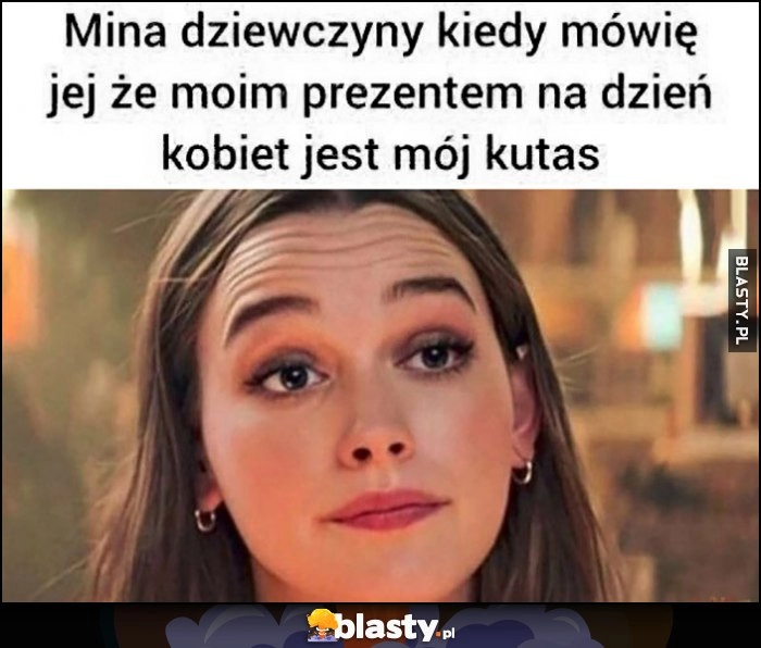 
    Mina dziewczyny kiedy mówię jej że moim prezentem na dzień kobiet jest moje przyrodzenie