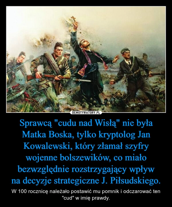 
    Sprawcą "cudu nad Wisłą" nie była Matka Boska, tylko kryptolog Jan Kowalewski, który złamał szyfry wojenne bolszewików, co miało bezwzględnie rozstrzygający wpływ na decyzje strategiczne J. Piłsudskiego.