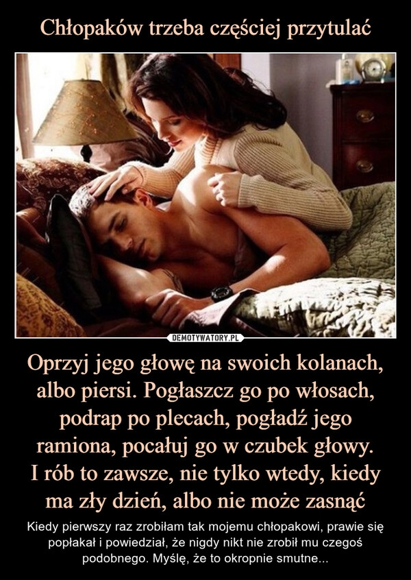 
    Chłopaków trzeba częściej przytulać Oprzyj jego głowę na swoich kolanach, albo piersi. Pogłaszcz go po włosach, podrap po plecach, pogładź jego ramiona, pocałuj go w czubek głowy.
I rób to zawsze, nie tylko wtedy, kiedy
ma zły dzień, albo nie może zasnąć