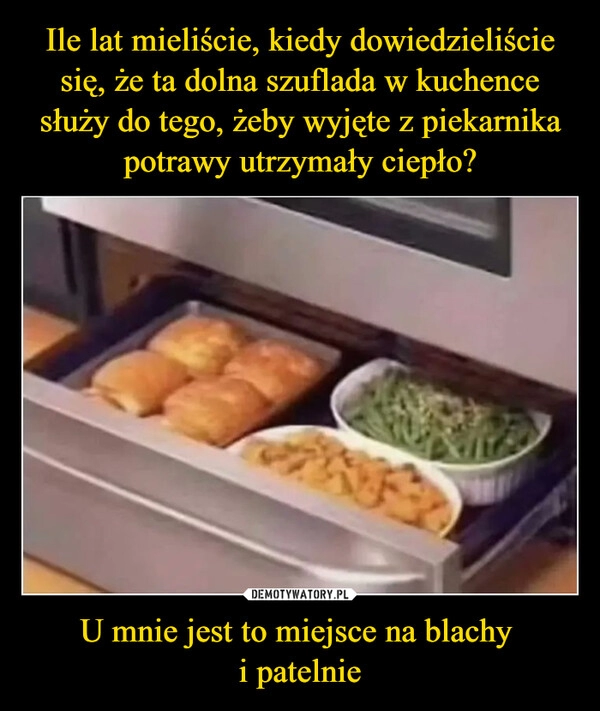 
    Ile lat mieliście, kiedy dowiedzieliście się, że ta dolna szuflada w kuchence służy do tego, żeby wyjęte z piekarnika potrawy utrzymały ciepło? U mnie jest to miejsce na blachy 
i patelnie