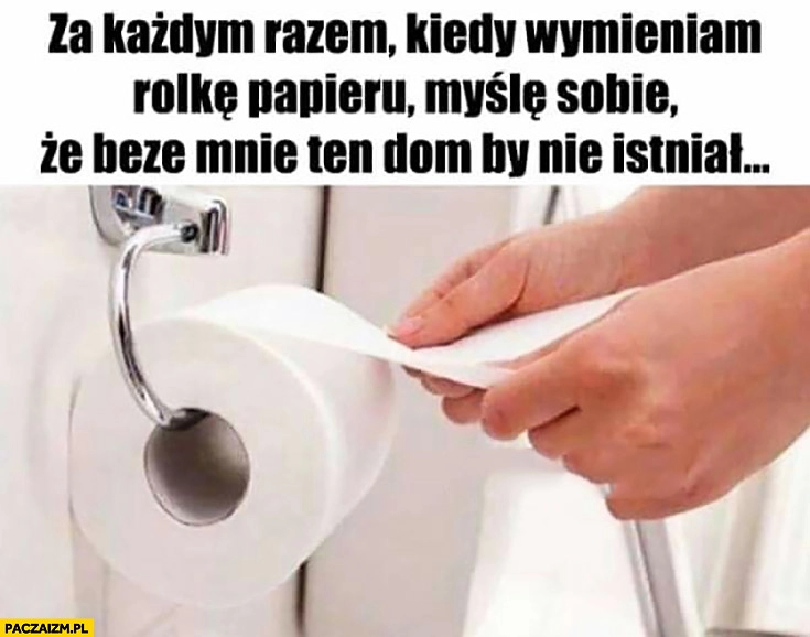 
    Za każdym razem kiedy wymieniam rolkę papieru myślę sobie, że beze mnie ten dom by nie istniał