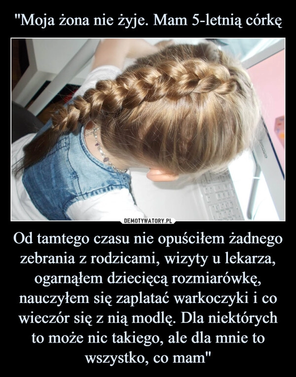 
    ''Moja żona nie żyje. Mam 5-letnią córkę Od tamtego czasu nie opuściłem żadnego zebrania z rodzicami, wizyty u lekarza, ogarnąłem dziecięcą rozmiarówkę, nauczyłem się zaplatać warkoczyki i co wieczór się z nią modlę. Dla niektórych to może nic takiego, ale dla mnie to
wszystko, co mam''