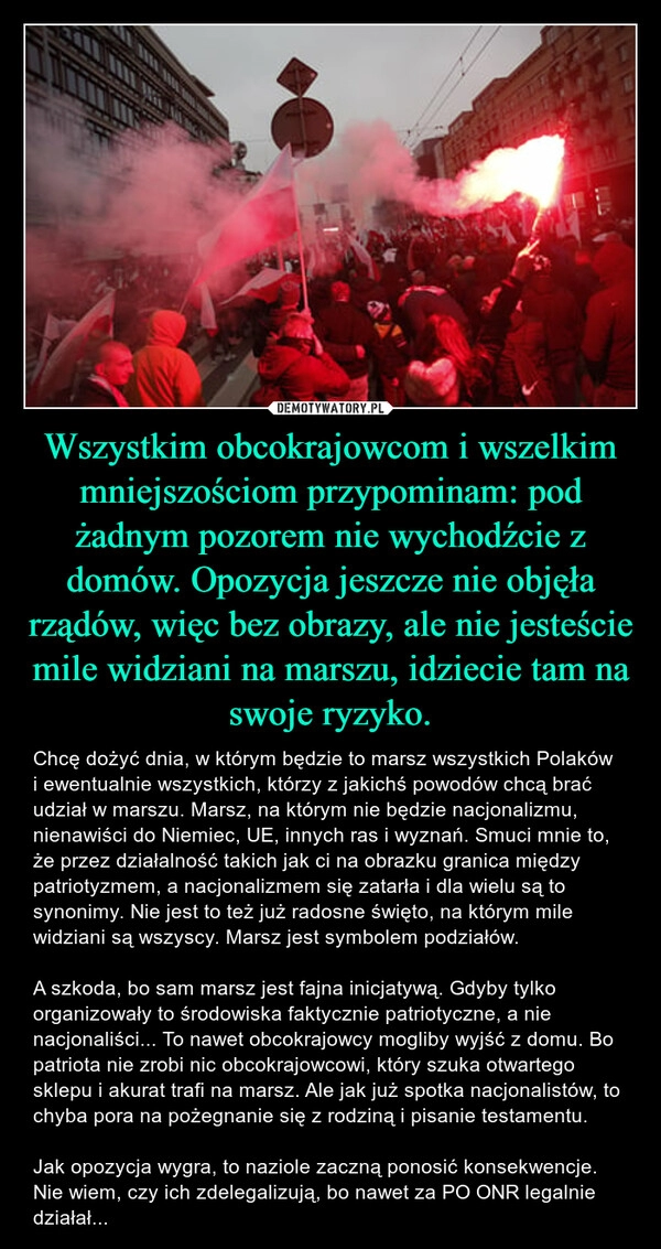 
    Wszystkim obcokrajowcom i wszelkim mniejszościom przypominam: pod żadnym pozorem nie wychodźcie z domów. Opozycja jeszcze nie objęła rządów, więc bez obrazy, ale nie jesteście mile widziani na marszu, idziecie tam na swoje ryzyko.