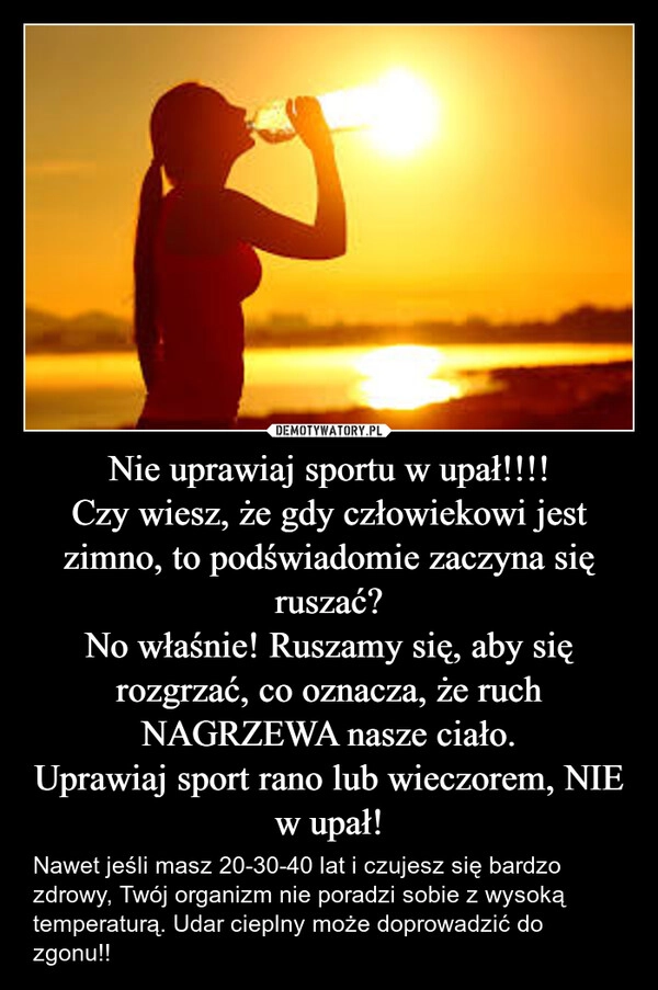 
    Nie uprawiaj sportu w upał!!!!
Czy wiesz, że gdy człowiekowi jest zimno, to podświadomie zaczyna się ruszać?
No właśnie! Ruszamy się, aby się rozgrzać, co oznacza, że ruch NAGRZEWA nasze ciało.
Uprawiaj sport rano lub wieczorem, NIE w upał!