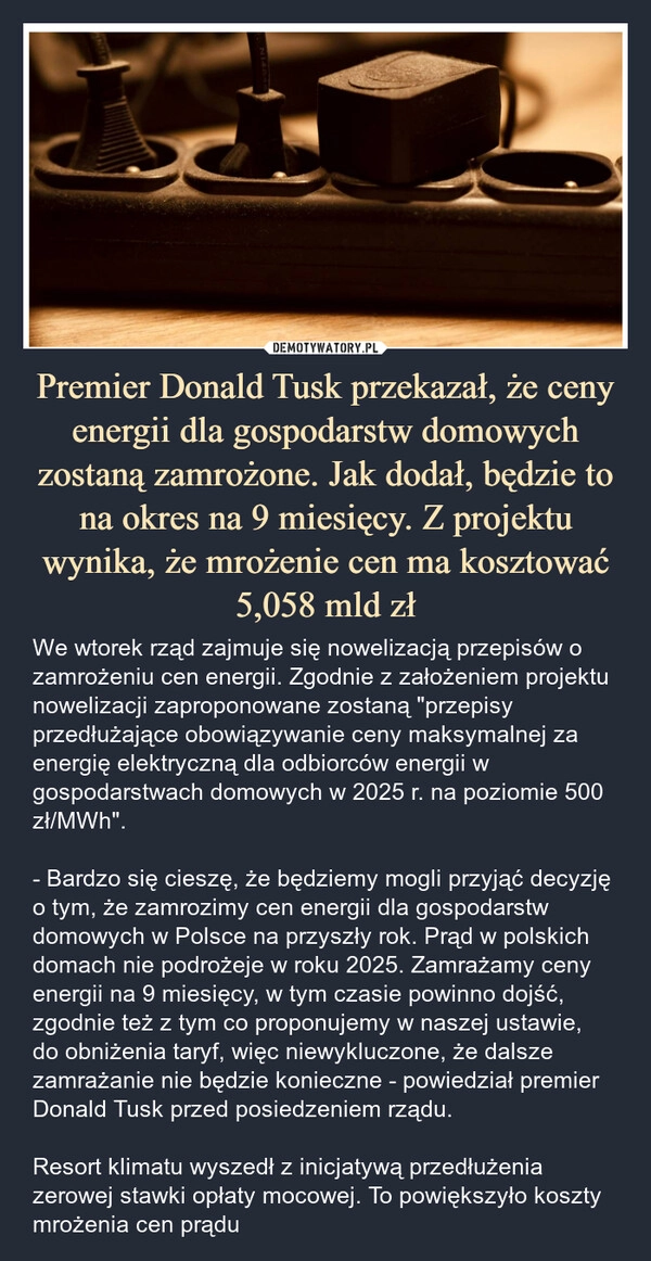 
    Premier Donald Tusk przekazał, że ceny energii dla gospodarstw domowych zostaną zamrożone. Jak dodał, będzie to na okres na 9 miesięcy. Z projektu wynika, że mrożenie cen ma kosztować 5,058 mld zł