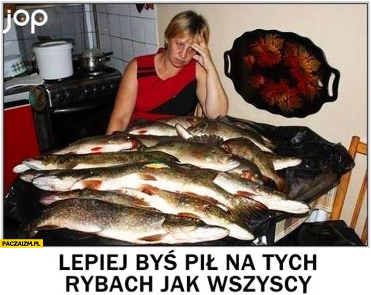 
    Lepiej byś pił na tych rybach jak wszyscy cały stół ryby