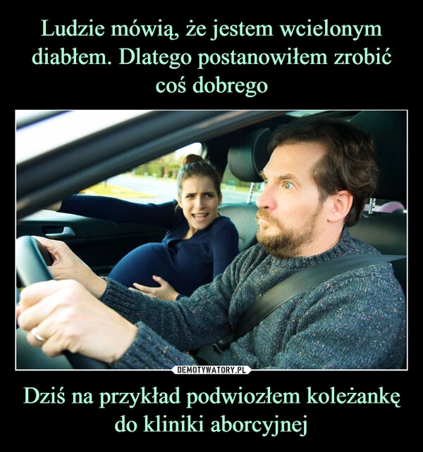 
    Ludzie mówią, że jestem wcielonym diabłem. Dlatego postanowiłem zrobić coś dobrego Dziś na przykład podwiozłem koleżankę do kliniki aborcyjnej