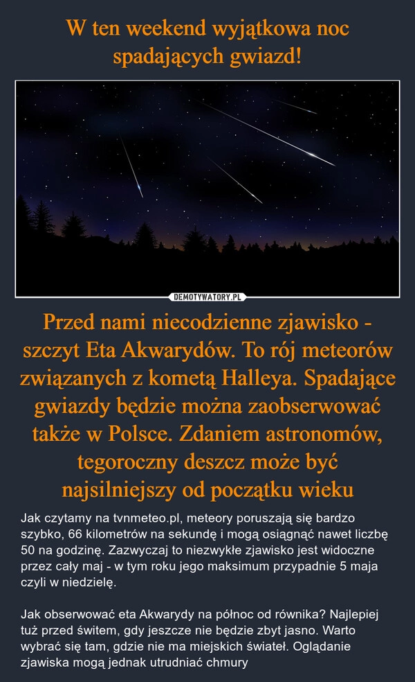 
    W ten weekend wyjątkowa noc spadających gwiazd! Przed nami niecodzienne zjawisko - szczyt Eta Akwarydów. To rój meteorów związanych z kometą Halleya. Spadające gwiazdy będzie można zaobserwować także w Polsce. Zdaniem astronomów, tegoroczny deszcz może być najsilniejszy od początku wieku